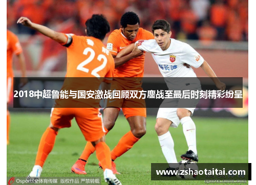 2018中超鲁能与国安激战回顾双方鏖战至最后时刻精彩纷呈