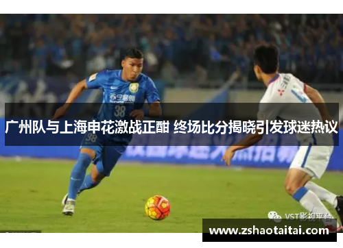 广州队与上海申花激战正酣 终场比分揭晓引发球迷热议